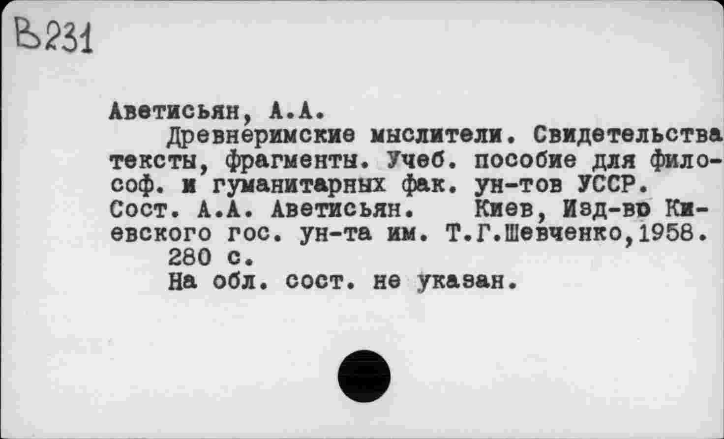 ﻿
Аветисьян, А.А.
Древнеримские мыслители. Свидетельства тексты, фрагменты. Учеб, пособие для философ. и гуманитарных фак. ун-тов УССР. Сост. А.А. Аветисьян. Киев, Изд-во Киевского гос. ун-та им. Т.Г.Шевченко,1958.
280 с.
На обл. сост. не указан.